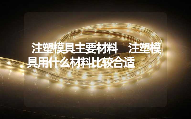 注塑模具主要材料 注塑模具用什么材料比较合适
